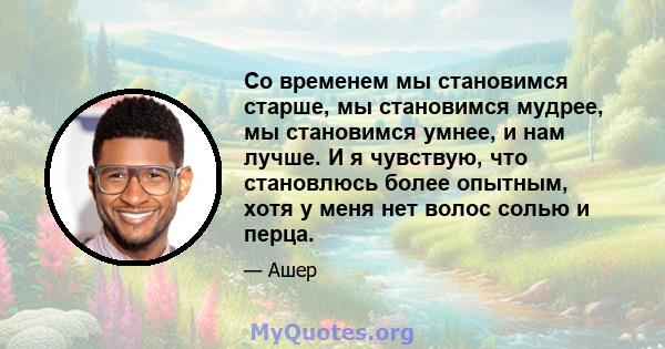 Со временем мы становимся старше, мы становимся мудрее, мы становимся умнее, и нам лучше. И я чувствую, что становлюсь более опытным, хотя у меня нет волос солью и перца.