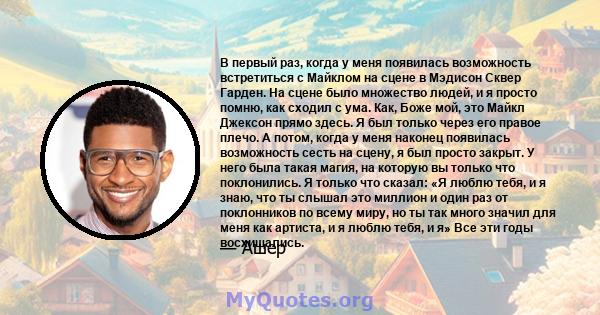 В первый раз, когда у меня появилась возможность встретиться с Майклом на сцене в Мэдисон Сквер Гарден. На сцене было множество людей, и я просто помню, как сходил с ума. Как, Боже мой, это Майкл Джексон прямо здесь. Я