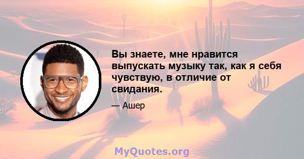 Вы знаете, мне нравится выпускать музыку так, как я себя чувствую, в отличие от свидания.