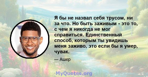 Я бы не назвал себя трусом, ни за что. Но быть заживым - это то, с чем я никогда не мог справиться. Единственный способ, которым ты увидишь меня заживо, это если бы я умер, чувак.