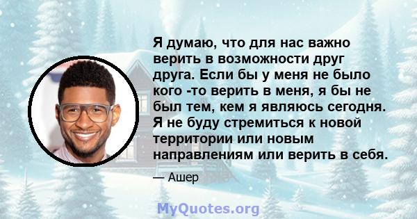 Я думаю, что для нас важно верить в возможности друг друга. Если бы у меня не было кого -то верить в меня, я бы не был тем, кем я являюсь сегодня. Я не буду стремиться к новой территории или новым направлениям или