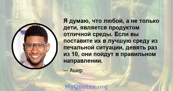 Я думаю, что любой, а не только дети, является продуктом отличной среды. Если вы поставите их в лучшую среду из печальной ситуации, девять раз из 10, они пойдут в правильном направлении.