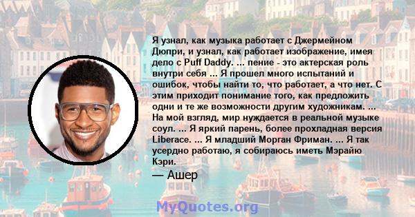 Я узнал, как музыка работает с Джермейном Дюпри, и узнал, как работает изображение, имея дело с Puff Daddy. ... пение - это актерская роль внутри себя ... Я прошел много испытаний и ошибок, чтобы найти то, что работает, 