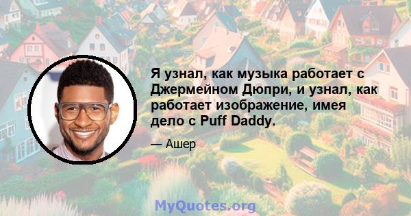 Я узнал, как музыка работает с Джермейном Дюпри, и узнал, как работает изображение, имея дело с Puff Daddy.