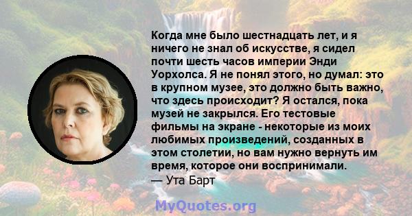 Когда мне было шестнадцать лет, и я ничего не знал об искусстве, я сидел почти шесть часов империи Энди Уорхолса. Я не понял этого, но думал: это в крупном музее, это должно быть важно, что здесь происходит? Я остался,