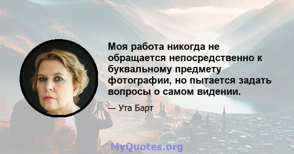 Моя работа никогда не обращается непосредственно к буквальному предмету фотографии, но пытается задать вопросы о самом видении.