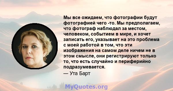 Мы все ожидаем, что фотографии будут фотографией чего -то. Мы предполагаем, что фотограф наблюдал за местом, человеком, событием в мире, и хочет записать его, указывает на это проблема с моей работой в том, что эти