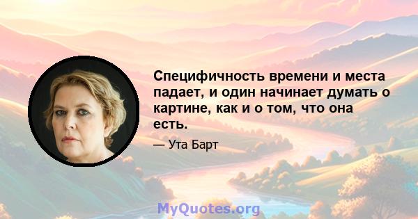 Специфичность времени и места падает, и один начинает думать о картине, как и о том, что она есть.