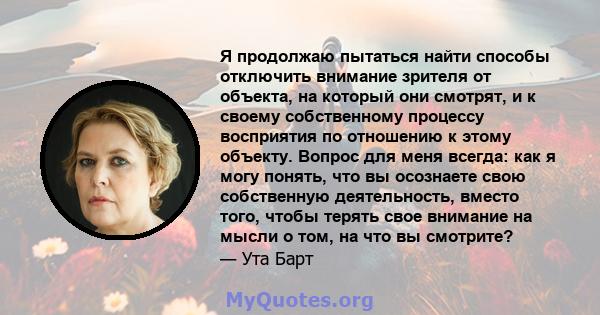 Я продолжаю пытаться найти способы отключить внимание зрителя от объекта, на который они смотрят, и к своему собственному процессу восприятия по отношению к этому объекту. Вопрос для меня всегда: как я могу понять, что