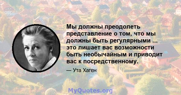 Мы должны преодолеть представление о том, что мы должны быть регулярными ... это лишает вас возможности быть необычайным и приводит вас к посредственному.