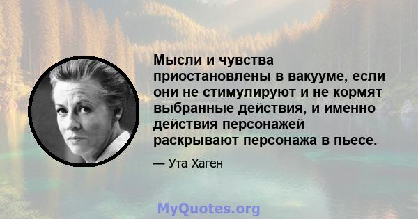 Мысли и чувства приостановлены в вакууме, если они не стимулируют и не кормят выбранные действия, и именно действия персонажей раскрывают персонажа в пьесе.