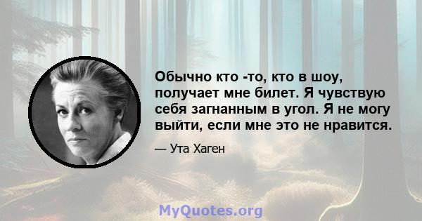 Обычно кто -то, кто в шоу, получает мне билет. Я чувствую себя загнанным в угол. Я не могу выйти, если мне это не нравится.