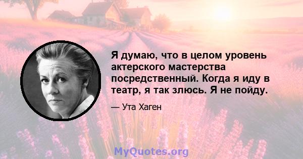 Я думаю, что в целом уровень актерского мастерства посредственный. Когда я иду в театр, я так злюсь. Я не пойду.