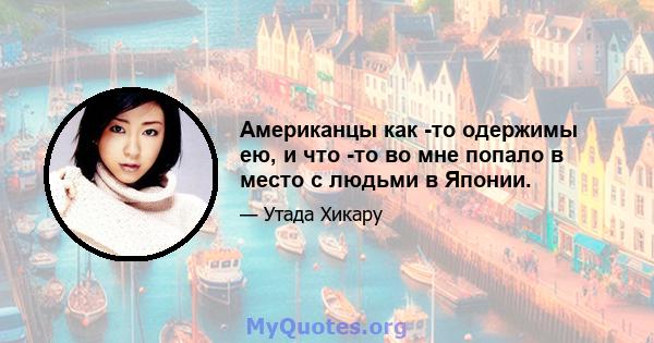 Американцы как -то одержимы ею, и что -то во мне попало в место с людьми в Японии.