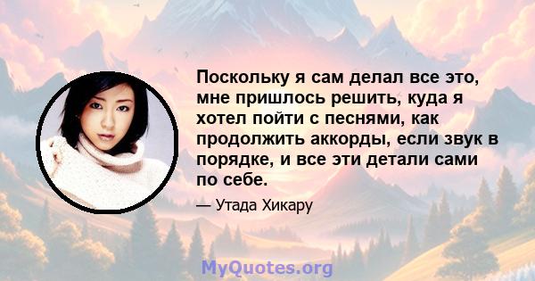 Поскольку я сам делал все это, мне пришлось решить, куда я хотел пойти с песнями, как продолжить аккорды, если звук в порядке, и все эти детали сами по себе.