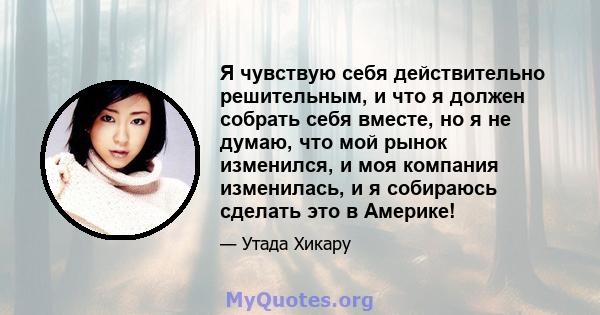 Я чувствую себя действительно решительным, и что я должен собрать себя вместе, но я не думаю, что мой рынок изменился, и моя компания изменилась, и я собираюсь сделать это в Америке!