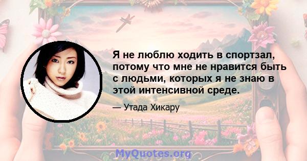 Я не люблю ходить в спортзал, потому что мне не нравится быть с людьми, которых я не знаю в этой интенсивной среде.