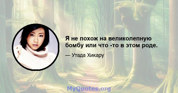 Я не похож на великолепную бомбу или что -то в этом роде.