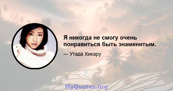 Я никогда не смогу очень понравиться быть знаменитым.