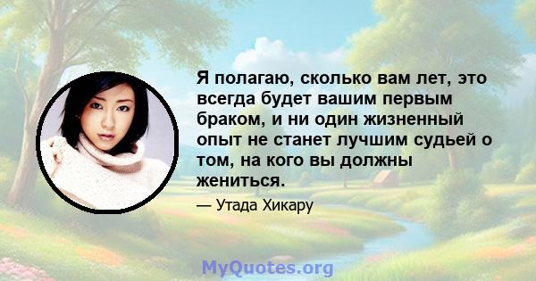 Я полагаю, сколько вам лет, это всегда будет вашим первым браком, и ни один жизненный опыт не станет лучшим судьей о том, на кого вы должны жениться.