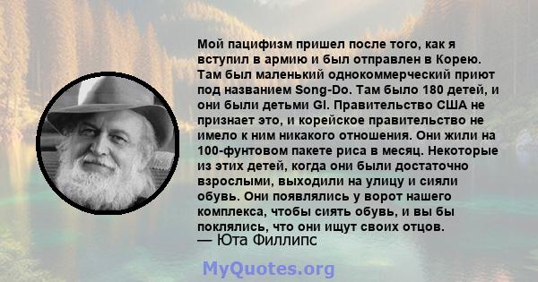 Мой пацифизм пришел после того, как я вступил в армию и был отправлен в Корею. Там был маленький однокоммерческий приют под названием Song-Do. Там было 180 детей, и они были детьми GI. Правительство США не признает это, 