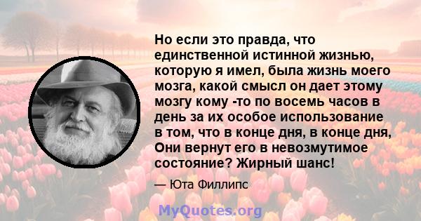 Но если это правда, что единственной истинной жизнью, которую я имел, была жизнь моего мозга, какой смысл он дает этому мозгу кому -то по восемь часов в день за их особое использование в том, что в конце дня, в конце