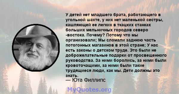 У детей нет младшего брата, работающего в угольной шахте, у них нет маленькой сестры, кашляющей ее легких в ткацких станках больших мельничных городов северо -востока. Почему? Потому что мы организовали; Мы сломали