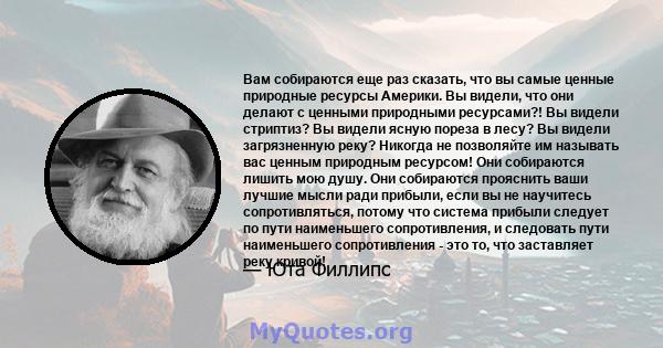 Вам собираются еще раз сказать, что вы самые ценные природные ресурсы Америки. Вы видели, что они делают с ценными природными ресурсами?! Вы видели стриптиз? Вы видели ясную пореза в лесу? Вы видели загрязненную реку?