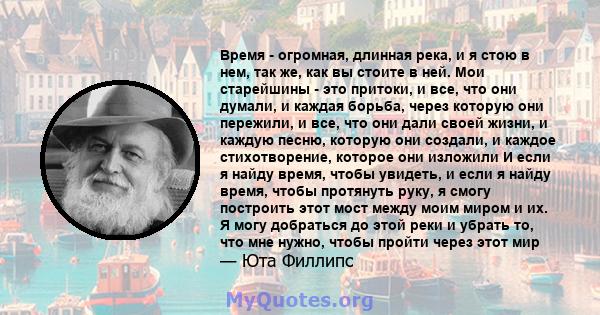 Время - огромная, длинная река, и я стою в нем, так же, как вы стоите в ней. Мои старейшины - это притоки, и все, что они думали, и каждая борьба, через которую они пережили, и все, что они дали своей жизни, и каждую