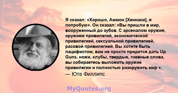 Я сказал: «Хорошо, Аммон [Хеннаси], я попробую». Он сказал: «Вы пришли в мир, вооруженный до зубов. С арсеналом оружия, оружием привилегий, экономической привилегией, сексуальной привилегией, расовой привилегией. Вы