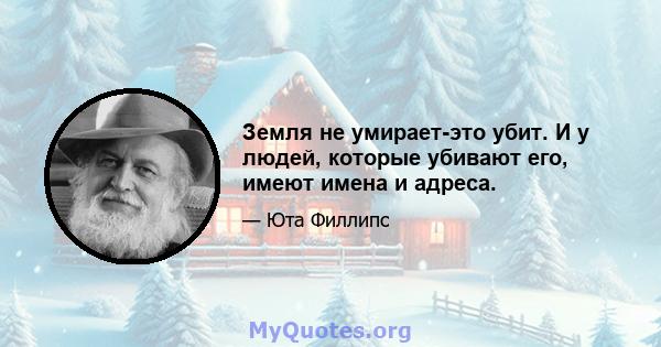 Земля не умирает-это убит. И у людей, которые убивают его, имеют имена и адреса.