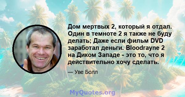 Дом мертвых 2, который я отдал. Один в темноте 2 я также не буду делать; Даже если фильм DVD заработал деньги. Bloodrayne 2 на Диком Западе - это то, что я действительно хочу сделать.