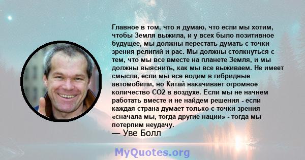 Главное в том, что я думаю, что если мы хотим, чтобы Земля выжила, и у всех было позитивное будущее, мы должны перестать думать с точки зрения религий и рас. Мы должны столкнуться с тем, что мы все вместе на планете