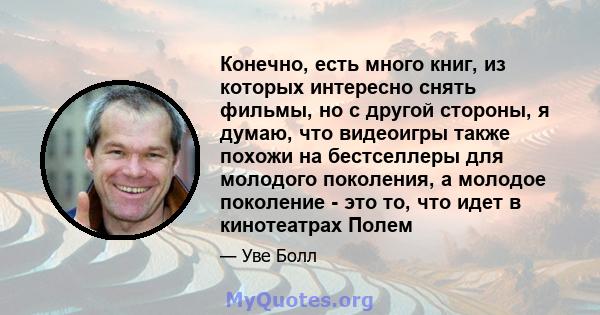 Конечно, есть много книг, из которых интересно снять фильмы, но с другой стороны, я думаю, что видеоигры также похожи на бестселлеры для молодого поколения, а молодое поколение - это то, что идет в кинотеатрах Полем