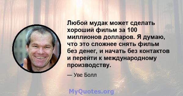 Любой мудак может сделать хороший фильм за 100 миллионов долларов. Я думаю, что это сложнее снять фильм без денег, и начать без контактов и перейти к международному производству.