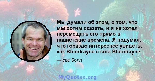 Мы думали об этом, о том, что мы хотим сказать, и я не хотел перемещать его прямо в нацистские времена. Я подумал, что гораздо интереснее увидеть, как Bloodrayne стала Bloodrayne.