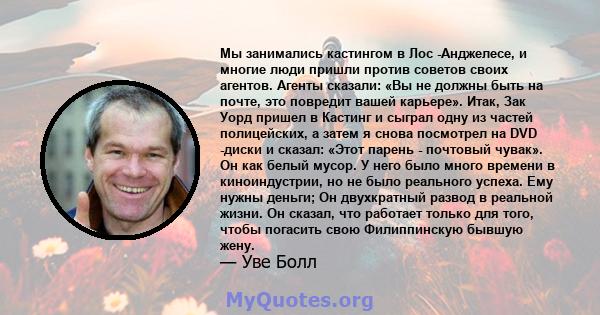 Мы занимались кастингом в Лос -Анджелесе, и многие люди пришли против советов своих агентов. Агенты сказали: «Вы не должны быть на почте, это повредит вашей карьере». Итак, Зак Уорд пришел в Кастинг и сыграл одну из