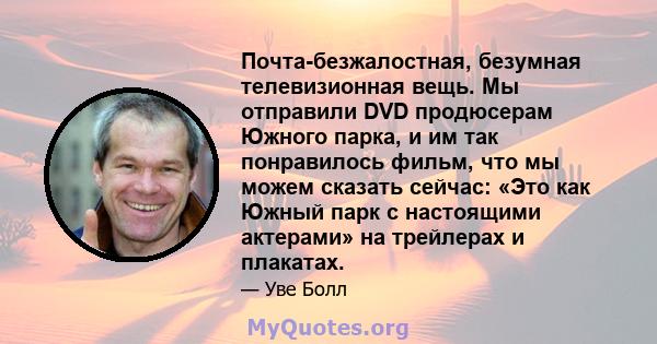 Почта-безжалостная, безумная телевизионная вещь. Мы отправили DVD продюсерам Южного парка, и им так понравилось фильм, что мы можем сказать сейчас: «Это как Южный парк с настоящими актерами» на трейлерах и плакатах.