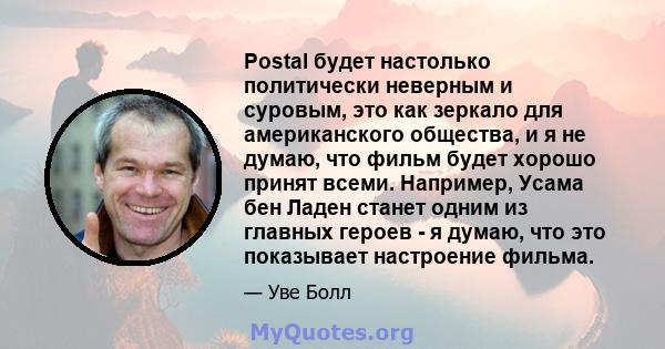 Postal будет настолько политически неверным и суровым, это как зеркало для американского общества, и я не думаю, что фильм будет хорошо принят всеми. Например, Усама бен Ладен станет одним из главных героев - я думаю,