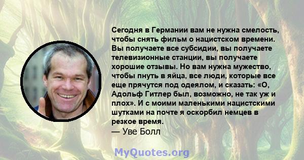 Сегодня в Германии вам не нужна смелость, чтобы снять фильм о нацистском времени. Вы получаете все субсидии, вы получаете телевизионные станции, вы получаете хорошие отзывы. Но вам нужна мужество, чтобы пнуть в яйца,