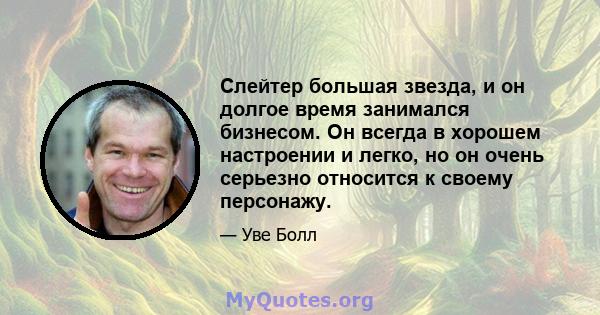 Слейтер большая звезда, и он долгое время занимался бизнесом. Он всегда в хорошем настроении и легко, но он очень серьезно относится к своему персонажу.