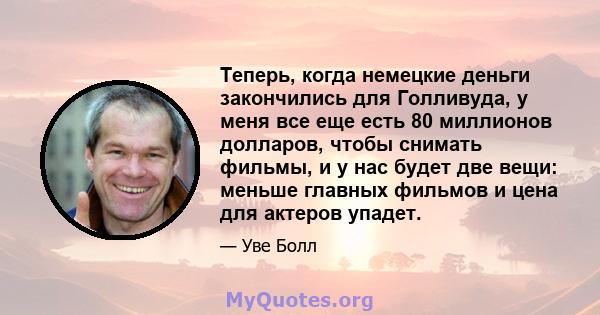 Теперь, когда немецкие деньги закончились для Голливуда, у меня все еще есть 80 миллионов долларов, чтобы снимать фильмы, и у нас будет две вещи: меньше главных фильмов и цена для актеров упадет.