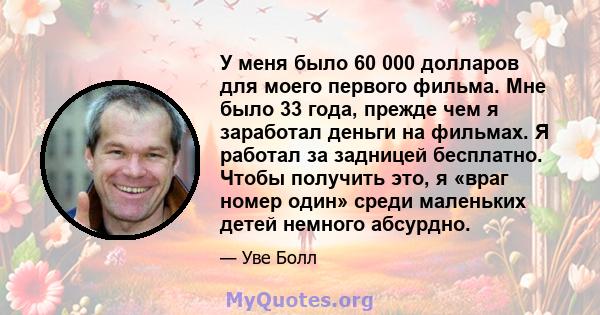 У меня было 60 000 долларов для моего первого фильма. Мне было 33 года, прежде чем я заработал деньги на фильмах. Я работал за задницей бесплатно. Чтобы получить это, я «враг номер один» среди маленьких детей немного