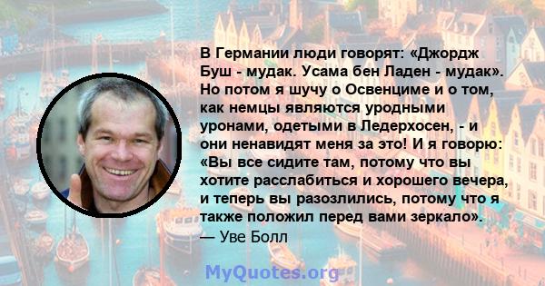 В Германии люди говорят: «Джордж Буш - мудак. Усама бен Ладен - мудак». Но потом я шучу о Освенциме и о том, как немцы являются уродными уронами, одетыми в Ледерхосен, - и они ненавидят меня за это! И я говорю: «Вы все