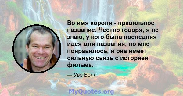 Во имя короля - правильное название. Честно говоря, я не знаю, у кого была последняя идея для названия, но мне понравилось, и она имеет сильную связь с историей фильма.