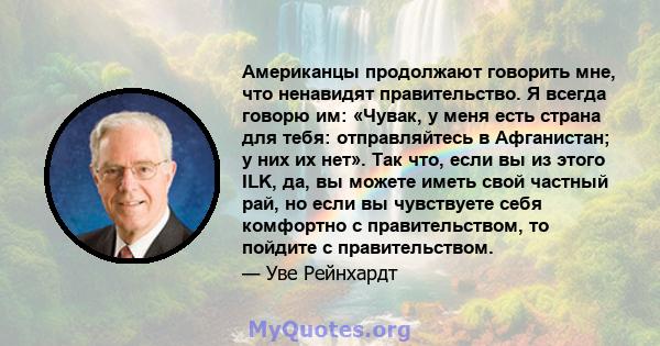 Американцы продолжают говорить мне, что ненавидят правительство. Я всегда говорю им: «Чувак, у меня есть страна для тебя: отправляйтесь в Афганистан; у них их нет». Так что, если вы из этого ILK, да, вы можете иметь