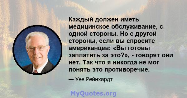 Каждый должен иметь медицинское обслуживание, с одной стороны. Но с другой стороны, если вы спросите американцев: «Вы готовы заплатить за это?», - говорят они нет. Так что я никогда не мог понять это противоречие.