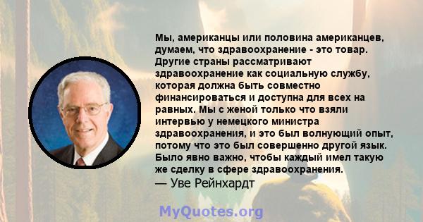 Мы, американцы или половина американцев, думаем, что здравоохранение - это товар. Другие страны рассматривают здравоохранение как социальную службу, которая должна быть совместно финансироваться и доступна для всех на