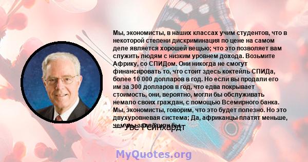 Мы, экономисты, в наших классах учим студентов, что в некоторой степени дискриминация по цене на самом деле является хорошей вещью; что это позволяет вам служить людям с низким уровнем дохода. Возьмите Африку, со