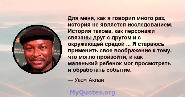 Для меня, как я говорил много раз, история не является исследованием. История такова, как персонажи связаны друг с другом и с окружающей средой ... Я стараюсь применить свое воображение к тому, что могло произойти, и